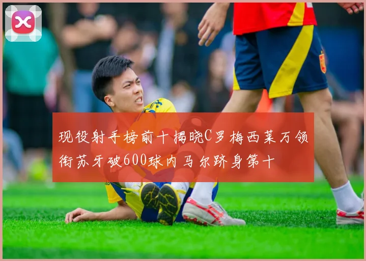现役射手榜前十揭晓C罗梅西莱万领衔苏牙破600球内马尔跻身第十