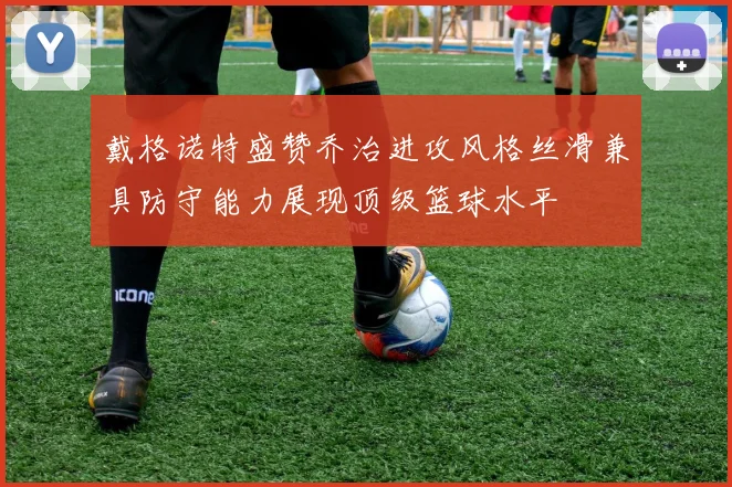 戴格诺特盛赞乔治进攻风格丝滑兼具防守能力展现顶级篮球水平