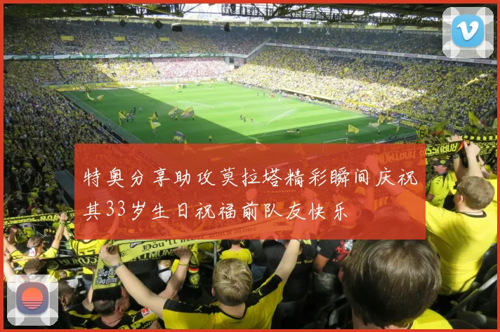 特奥分享助攻莫拉塔精彩瞬间庆祝其33岁生日祝福前队友快乐