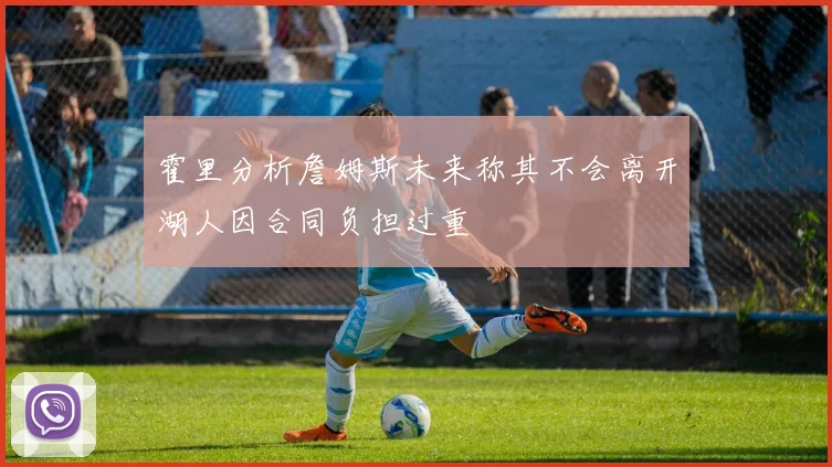 霍里分析詹姆斯未来称其不会离开湖人因合同负担过重