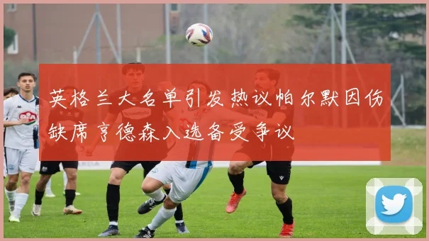 英格兰大名单引发热议帕尔默因伤缺席亨德森入选备受争议
