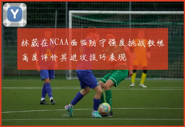 林葳在NCAA面临防守强度挑战教练高度评价其进攻技巧表现