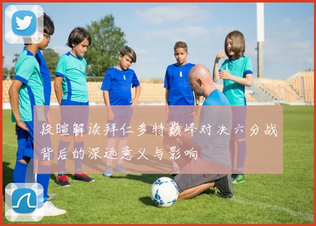 段暄解读拜仁多特巅峰对决六分战背后的深远意义与影响