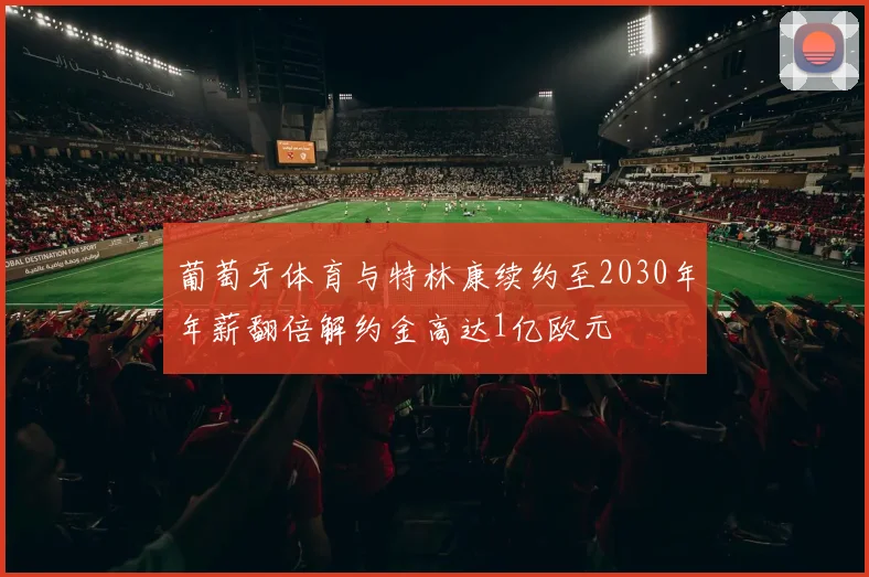 葡萄牙体育与特林康续约至2030年年薪翻倍解约金高达1亿欧元