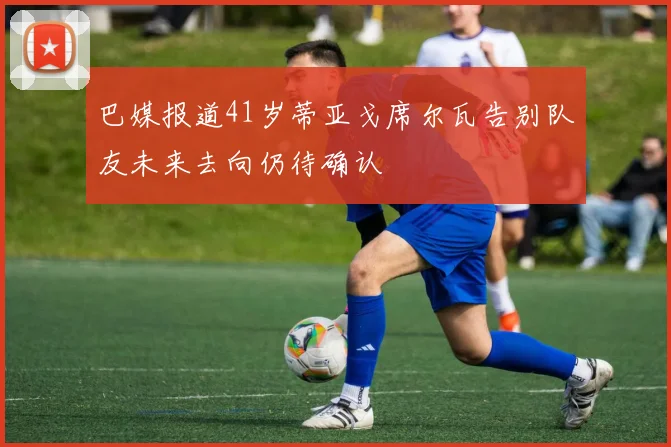 巴媒报道41岁蒂亚戈席尔瓦告别队友未来去向仍待确认