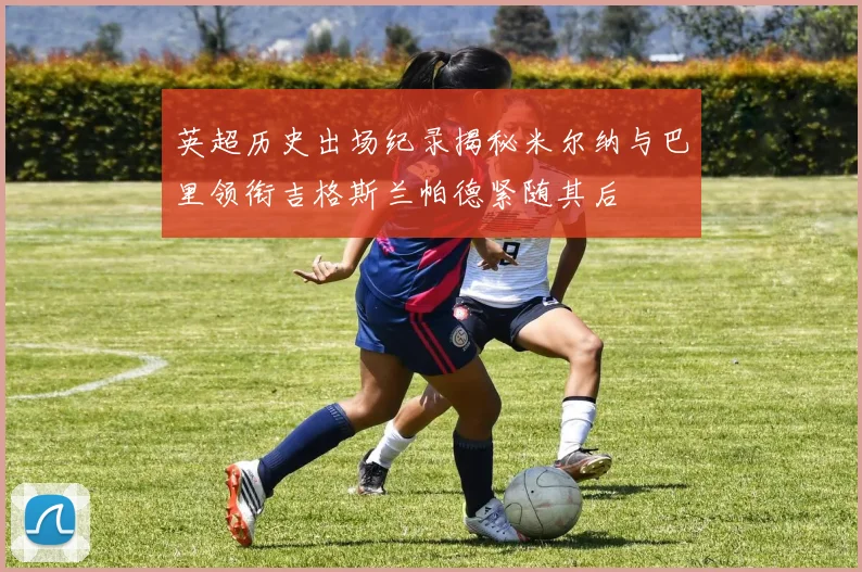 英超历史出场纪录揭秘米尔纳与巴里领衔吉格斯兰帕德紧随其后