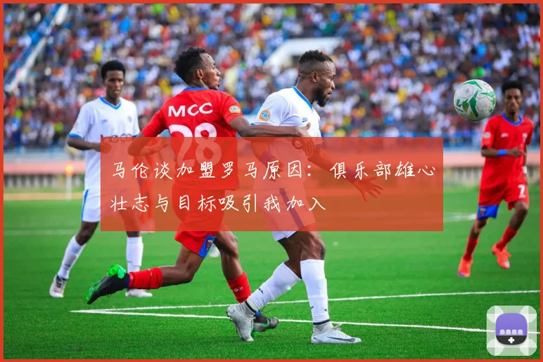 马伦谈加盟罗马原因：俱乐部雄心壮志与目标吸引我加入