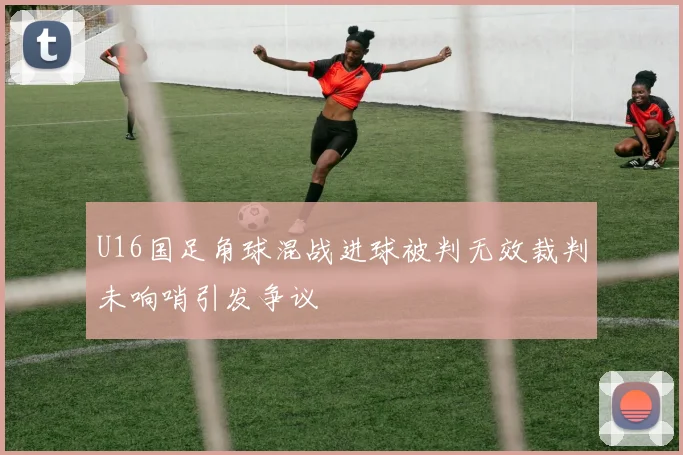 U16国足角球混战进球被判无效裁判未响哨引发争议