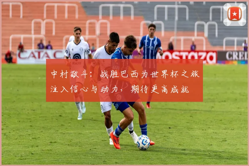 中村敬斗：战胜巴西为世界杯之旅注入信心与动力，期待更高成就