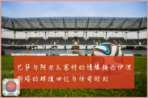 巴萨与阿尔瓦塞特的情缘梅西伊涅斯塔的辉煌回忆与传奇时刻