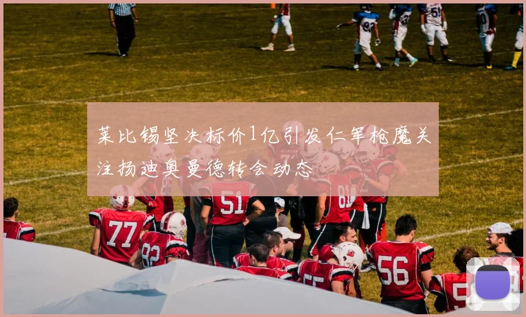莱比锡坚决标价1亿引发仁军枪魔关注扬迪奥曼德转会动态
