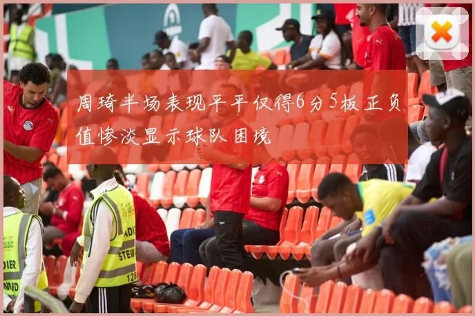 周琦半场表现平平仅得6分5板正负值惨淡显示球队困境