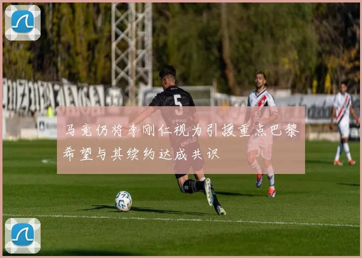 马竞仍将李刚仁视为引援重点巴黎希望与其续约达成共识