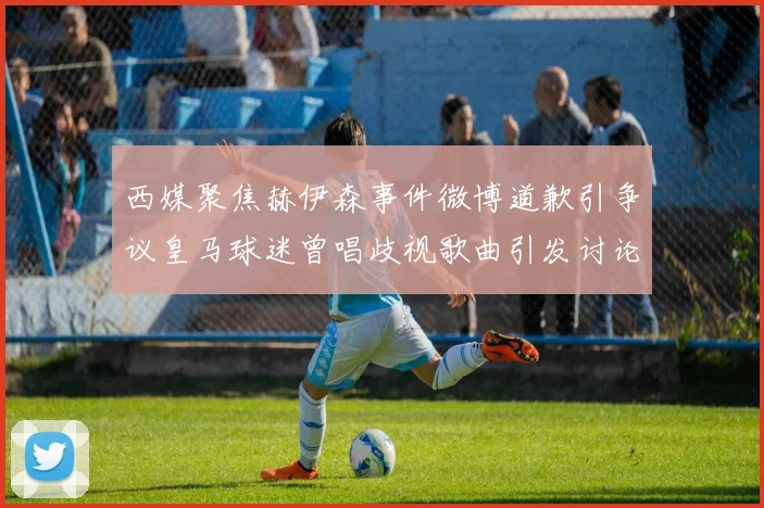 西媒聚焦赫伊森事件微博道歉引争议皇马球迷曾唱歧视歌曲引发讨论