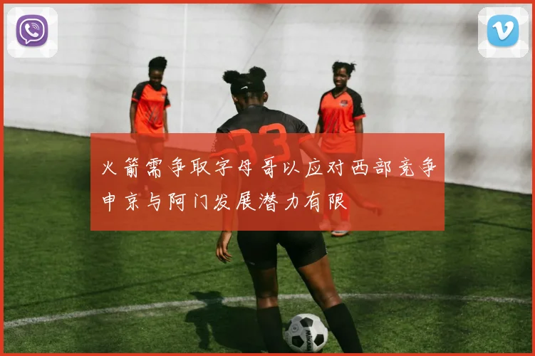 火箭需争取字母哥以应对西部竞争申京与阿门发展潜力有限