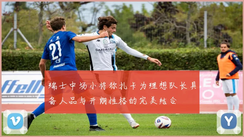 瑞士中场小将称扎卡为理想队长具备人品与开朗性格的完美结合