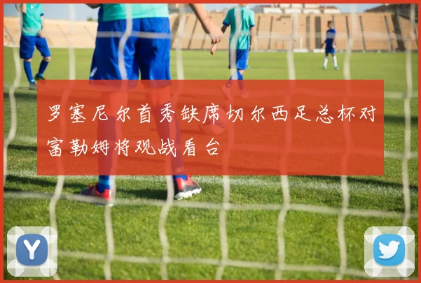 罗塞尼尔首秀缺席切尔西足总杯对富勒姆将观战看台