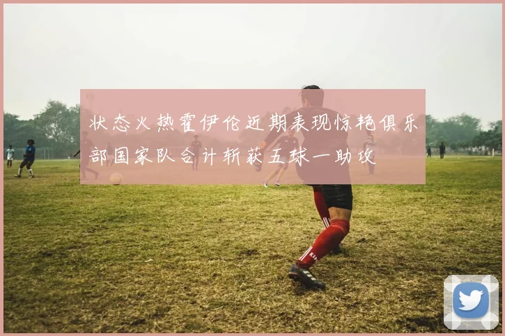 状态火热霍伊伦近期表现惊艳俱乐部国家队合计斩获五球一助攻