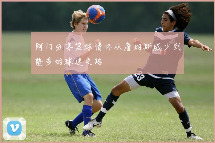 阿门分享篮球情怀从詹姆斯威少到隆多的球迷之路