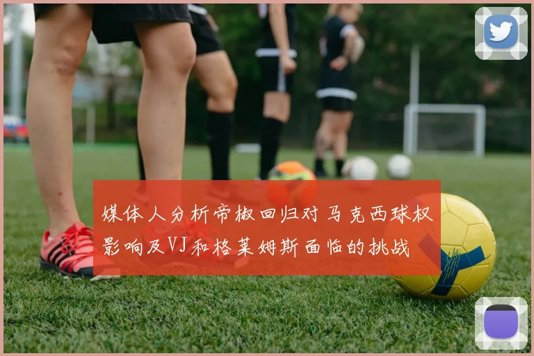 媒体人分析帝椒回归对马克西球权影响及VJ和格莱姆斯面临的挑战