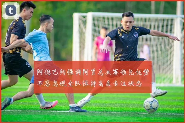 阿德巴约强调阿贾总决赛领先优势不容忽视全队保持高度专注状态