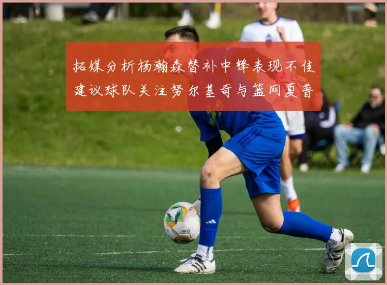 拓媒分析杨瀚森替补中锋表现不佳建议球队关注努尔基奇与篮网夏普
