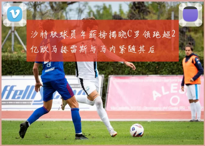 沙特联球员年薪榜揭晓C罗领跑超2亿欧马赫雷斯与马内紧随其后