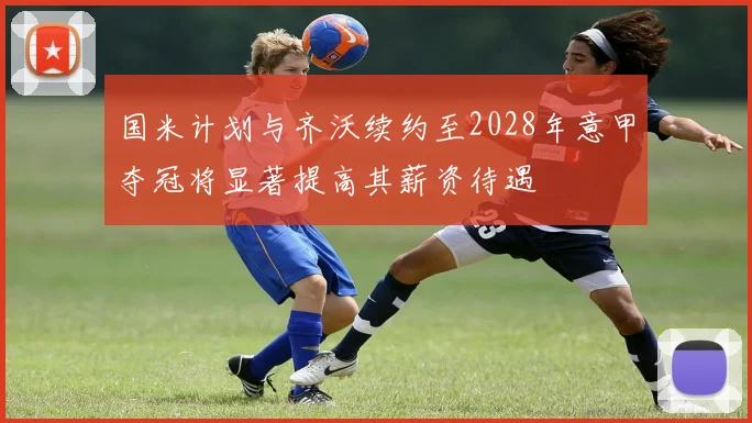 国米计划与齐沃续约至2028年意甲夺冠将显著提高其薪资待遇