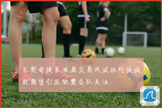 东契奇换来浓眉交易风波独行侠疯狂兜售引发联盟各队关注
