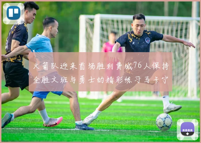 火箭队迎来首场胜利费城76人保持全胜文班与勇士的精彩练习马卡宁创下新纪录