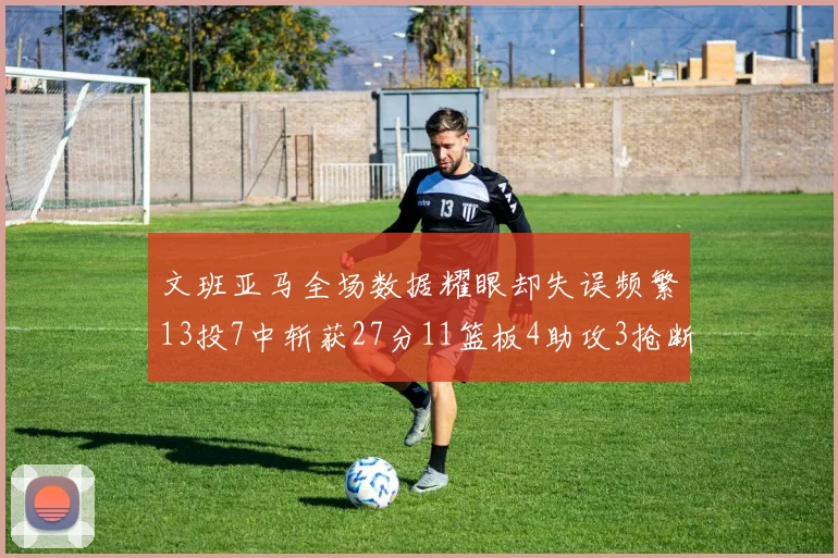 文班亚马全场数据耀眼却失误频繁13投7中斩获27分11篮板4助攻3抢断1盖帽