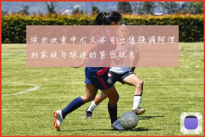 埃尔坎重申尤文不可出售强调阿涅利家族与球迷的紧密联系