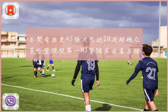 东契奇历史45场次已达20次超越众星哈登现役第一MJ紧随其后落后榜首100场