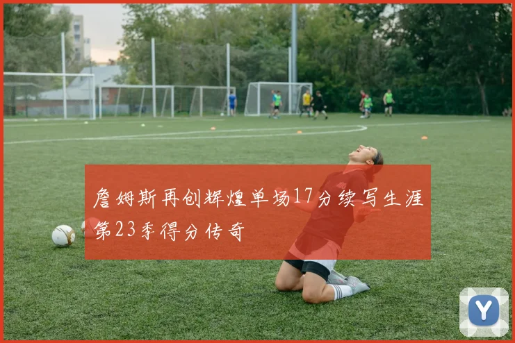 詹姆斯再创辉煌单场17分续写生涯第23季得分传奇