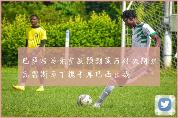 巴萨与马竞首发预测莱万对决阿尔瓦雷斯马丁携手库巴西出战