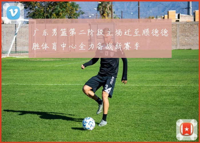 广东男篮第二阶段主场迁至顺德德胜体育中心全力备战新赛季