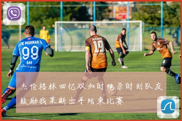 杰伦格林回忆双加时绝杀时刻队友鼓励我果断出手结束比赛