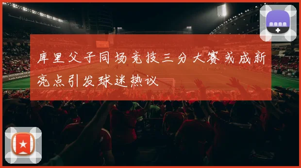 库里父子同场竞技三分大赛或成新亮点引发球迷热议