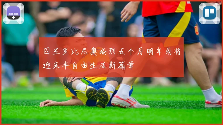 囚王罗比尼奥减刑五个月明年或将迎来半自由生活新篇章