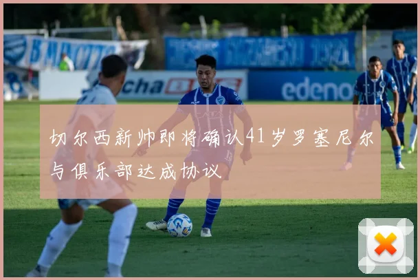 切尔西新帅即将确认41岁罗塞尼尔与俱乐部达成协议