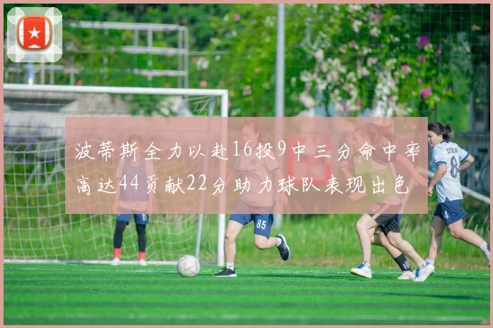波蒂斯全力以赴16投9中三分命中率高达44贡献22分助力球队表现出色